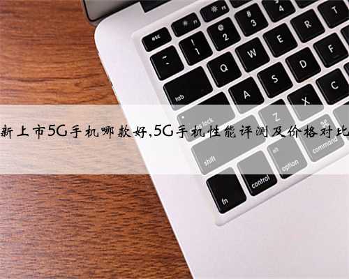新上市5G手机哪款好,5G手机性能评测及价格对比