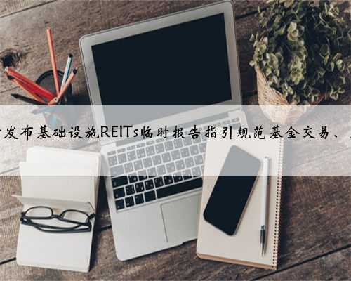 深沪交易所发布基础设施REITs临时报告指引规范基金交易、财务及治理